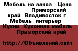 Мебель на заказ › Цена ­ 10 000 - Приморский край, Владивосток г. Мебель, интерьер » Кухни. Кухонная мебель   . Приморский край